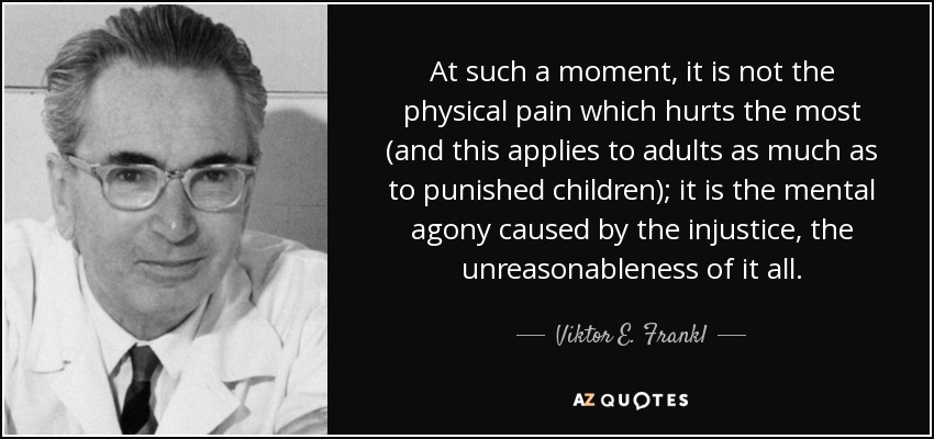 At such a moment, it is not the physical pain which hurts the most (and this applies to adults as much as to punished children); it is the mental agony caused by the injustice, the unreasonableness of it all. - Viktor E. Frankl