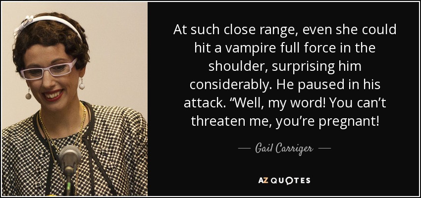 At such close range, even she could hit a vampire full force in the shoulder, surprising him considerably. He paused in his attack. “Well, my word! You can’t threaten me, you’re pregnant! - Gail Carriger