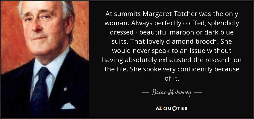 At summits Margaret Tatcher was the only woman. Always perfectly coiffed, splendidly dressed - beautiful maroon or dark blue suits. That lovely diamond brooch. She would never speak to an issue without having absolutely exhausted the research on the file. She spoke very confidently because of it. - Brian Mulroney