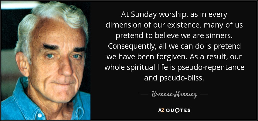 At Sunday worship, as in every dimension of our existence, many of us pretend to believe we are sinners. Consequently, all we can do is pretend we have been forgiven. As a result, our whole spiritual life is pseudo-repentance and pseudo-bliss. - Brennan Manning