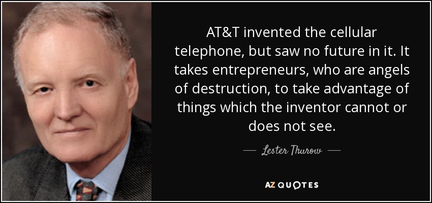 AT&T invented the cellular telephone, but saw no future in it. It takes entrepreneurs, who are angels of destruction, to take advantage of things which the inventor cannot or does not see. - Lester Thurow