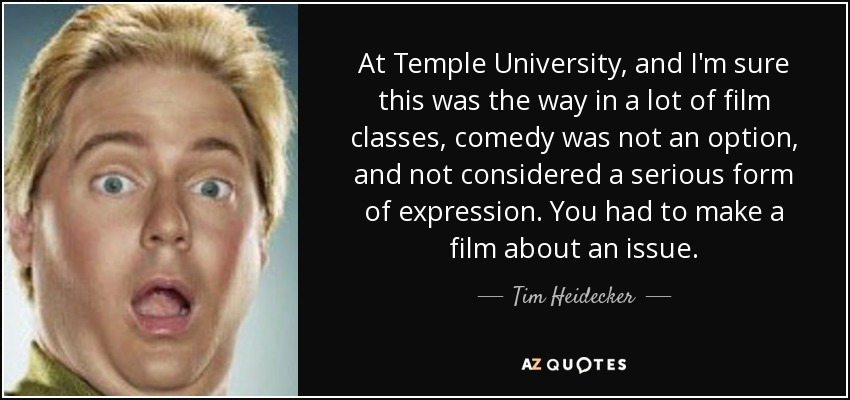 At Temple University, and I'm sure this was the way in a lot of film classes, comedy was not an option, and not considered a serious form of expression. You had to make a film about an issue. - Tim Heidecker