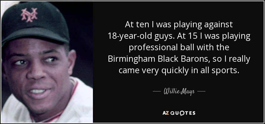 At ten I was playing against 18-year-old guys. At 15 I was playing professional ball with the Birmingham Black Barons, so I really came very quickly in all sports. - Willie Mays