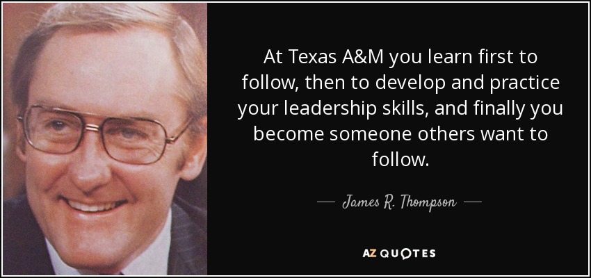 At Texas A&M you learn first to follow, then to develop and practice your leadership skills, and finally you become someone others want to follow. - James R. Thompson