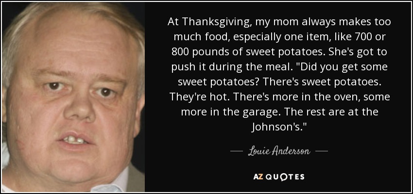 At Thanksgiving, my mom always makes too much food, especially one item, like 700 or 800 pounds of sweet potatoes. She's got to push it during the meal. 