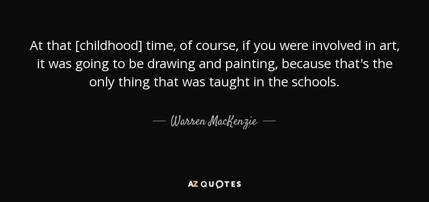 At that [childhood] time, of course, if you were involved in art, it was going to be drawing and painting, because that's the only thing that was taught in the schools. - Warren MacKenzie