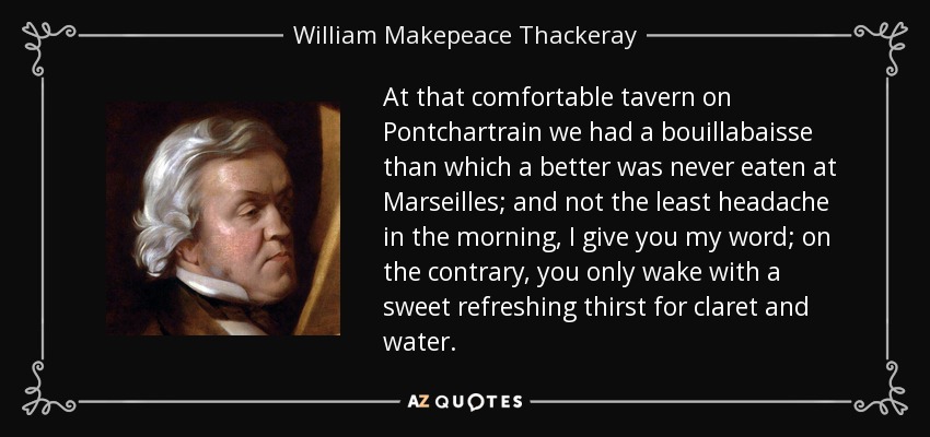 At that comfortable tavern on Pontchartrain we had a bouillabaisse than which a better was never eaten at Marseilles; and not the least headache in the morning, I give you my word; on the contrary, you only wake with a sweet refreshing thirst for claret and water. - William Makepeace Thackeray