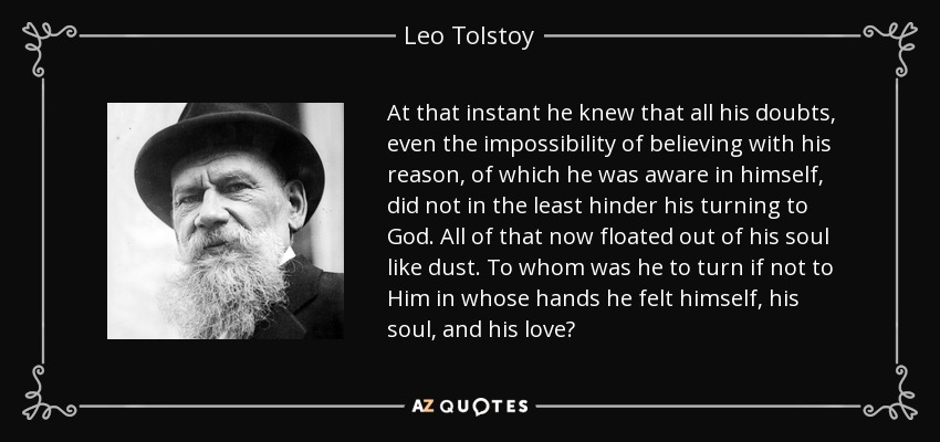 At that instant he knew that all his doubts, even the impossibility of believing with his reason, of which he was aware in himself, did not in the least hinder his turning to God. All of that now floated out of his soul like dust. To whom was he to turn if not to Him in whose hands he felt himself, his soul, and his love? - Leo Tolstoy