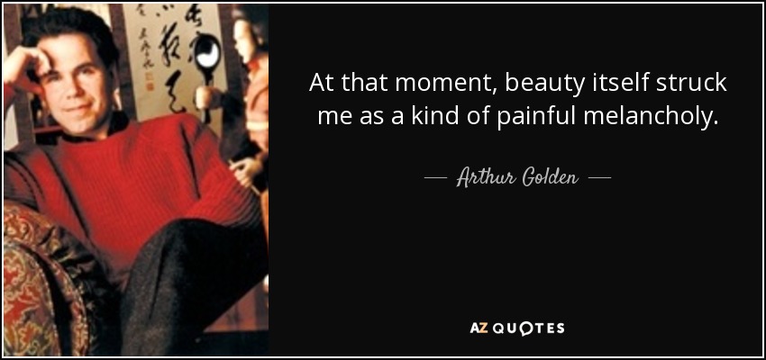 At that moment, beauty itself struck me as a kind of painful melancholy. - Arthur Golden