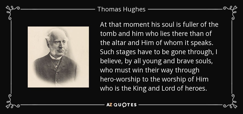 At that moment his soul is fuller of the tomb and him who lies there than of the altar and Him of whom it speaks. Such stages have to be gone through, I believe, by all young and brave souls, who must win their way through hero-worship to the worship of Him who is the King and Lord of heroes. - Thomas Hughes