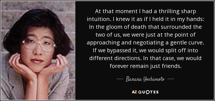 At that moment I had a thrilling sharp intuition. I knew it as if I held it in my hands: In the gloom of death that surrounded the two of us, we were just at the point of approaching and negotiating a gentle curve. If we bypassed it, we would split off into different directions. In that case, we would forever remain just friends. - Banana Yoshimoto