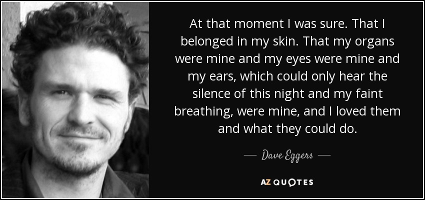 At that moment I was sure. That I belonged in my skin. That my organs were mine and my eyes were mine and my ears, which could only hear the silence of this night and my faint breathing, were mine, and I loved them and what they could do. - Dave Eggers