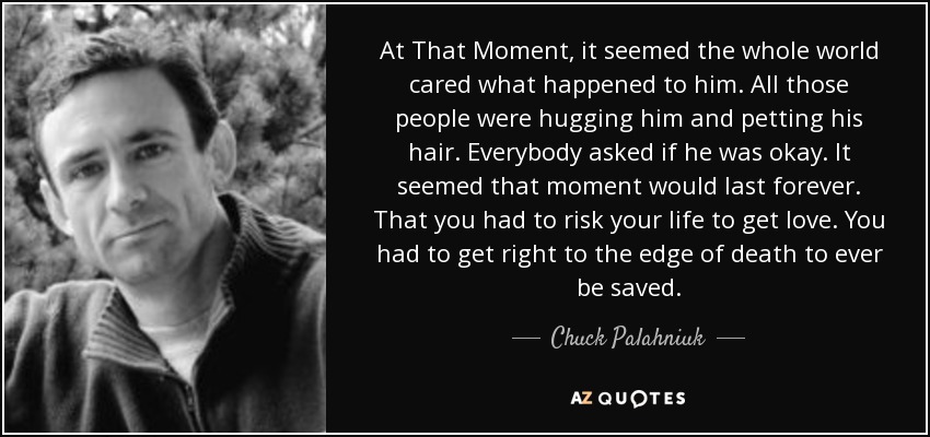 At That Moment, it seemed the whole world cared what happened to him. All those people were hugging him and petting his hair. Everybody asked if he was okay. It seemed that moment would last forever. That you had to risk your life to get love. You had to get right to the edge of death to ever be saved. - Chuck Palahniuk