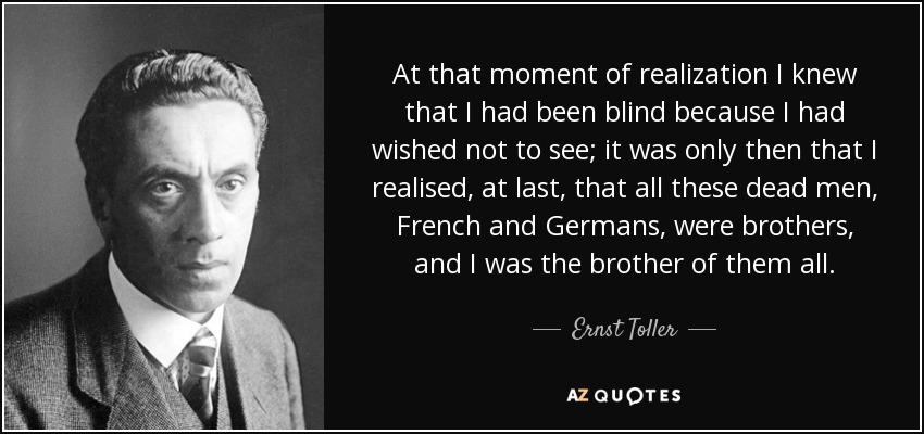 At that moment of realization I knew that I had been blind because I had wished not to see; it was only then that I realised, at last, that all these dead men, French and Germans, were brothers, and I was the brother of them all. - Ernst Toller