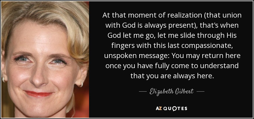 At that moment of realization (that union with God is always present), that's when God let me go, let me slide through His fingers with this last compassionate, unspoken message: You may return here once you have fully come to understand that you are always here. - Elizabeth Gilbert