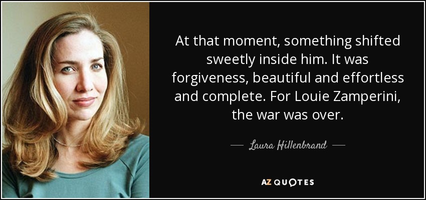 At that moment, something shifted sweetly inside him. It was forgiveness, beautiful and effortless and complete. For Louie Zamperini, the war was over. - Laura Hillenbrand