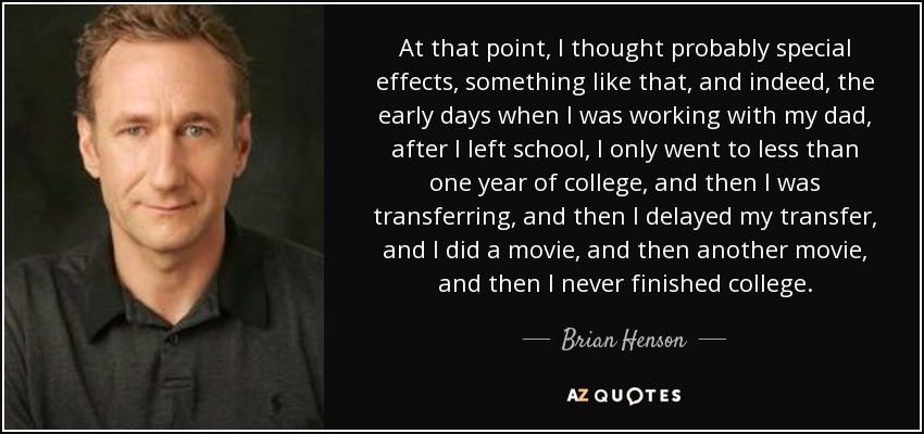 At that point, I thought probably special effects, something like that, and indeed, the early days when I was working with my dad, after I left school, I only went to less than one year of college, and then I was transferring, and then I delayed my transfer, and I did a movie, and then another movie, and then I never finished college. - Brian Henson