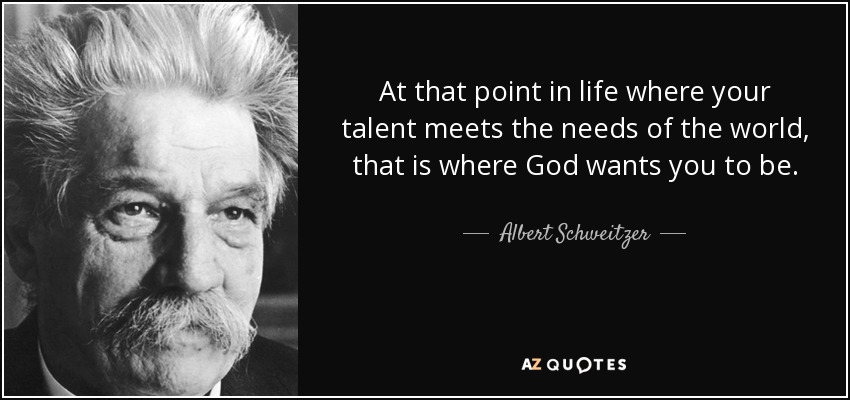 At that point in life where your talent meets the needs of the world, that is where God wants you to be. - Albert Schweitzer