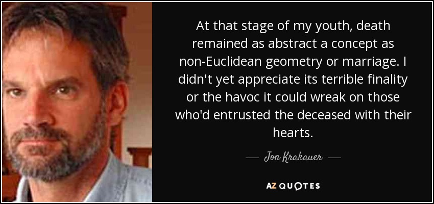 At that stage of my youth, death remained as abstract a concept as non-Euclidean geometry or marriage. I didn't yet appreciate its terrible finality or the havoc it could wreak on those who'd entrusted the deceased with their hearts. - Jon Krakauer