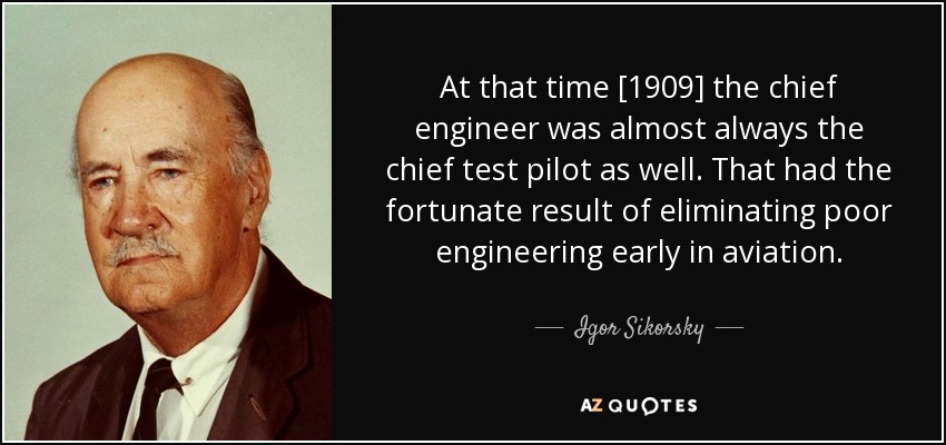 At that time [1909] the chief engineer was almost always the chief test pilot as well. That had the fortunate result of eliminating poor engineering early in aviation. - Igor Sikorsky