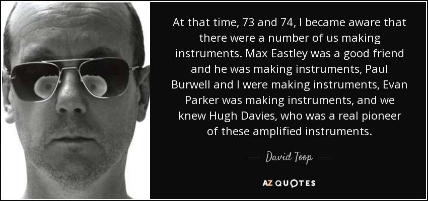At that time, 73 and 74, I became aware that there were a number of us making instruments. Max Eastley was a good friend and he was making instruments, Paul Burwell and I were making instruments, Evan Parker was making instruments, and we knew Hugh Davies, who was a real pioneer of these amplified instruments. - David Toop