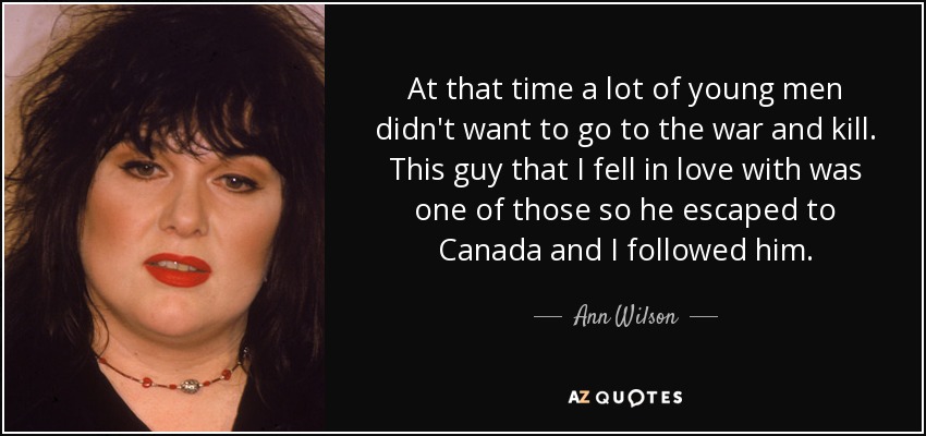 At that time a lot of young men didn't want to go to the war and kill. This guy that I fell in love with was one of those so he escaped to Canada and I followed him. - Ann Wilson