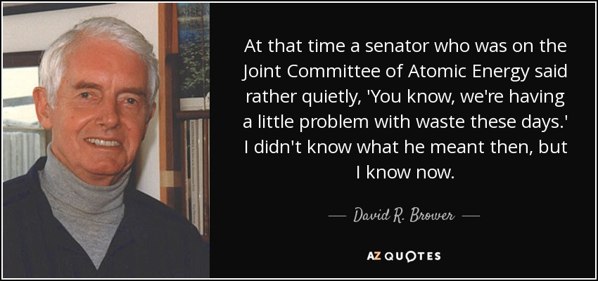 At that time a senator who was on the Joint Committee of Atomic Energy said rather quietly, 'You know, we're having a little problem with waste these days.' I didn't know what he meant then, but I know now. - David R. Brower
