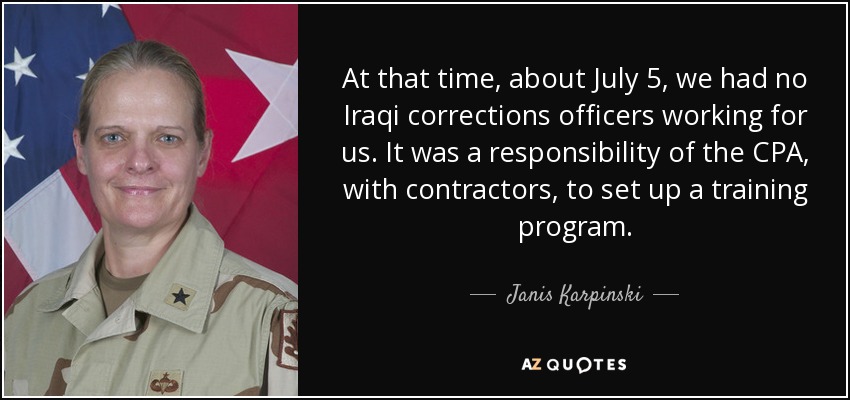 At that time, about July 5, we had no Iraqi corrections officers working for us. It was a responsibility of the CPA, with contractors, to set up a training program. - Janis Karpinski