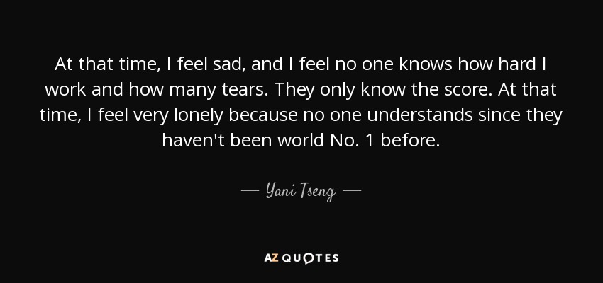 At that time, I feel sad, and I feel no one knows how hard I work and how many tears. They only know the score. At that time, I feel very lonely because no one understands since they haven't been world No. 1 before. - Yani Tseng
