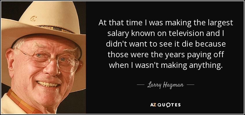 At that time I was making the largest salary known on television and I didn't want to see it die because those were the years paying off when I wasn't making anything. - Larry Hagman