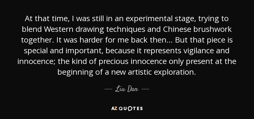 At that time, I was still in an experimental stage, trying to blend Western drawing techniques and Chinese brushwork together. It was harder for me back then... But that piece is special and important, because it represents vigilance and innocence; the kind of precious innocence only present at the beginning of a new artistic exploration. - Liu Dan