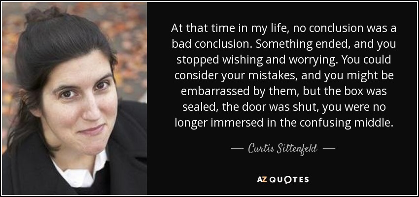 At that time in my life, no conclusion was a bad conclusion. Something ended, and you stopped wishing and worrying. You could consider your mistakes, and you might be embarrassed by them, but the box was sealed, the door was shut, you were no longer immersed in the confusing middle. - Curtis Sittenfeld