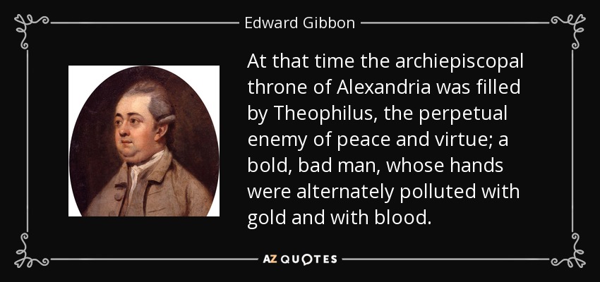 At that time the archiepiscopal throne of Alexandria was filled by Theophilus, the perpetual enemy of peace and virtue; a bold, bad man, whose hands were alternately polluted with gold and with blood. - Edward Gibbon