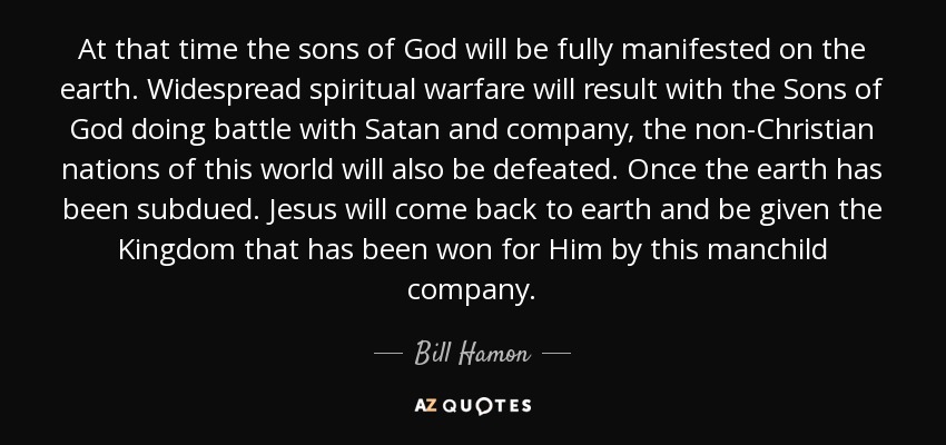 At that time the sons of God will be fully manifested on the earth. Widespread spiritual warfare will result with the Sons of God doing battle with Satan and company, the non-Christian nations of this world will also be defeated. Once the earth has been subdued. Jesus will come back to earth and be given the Kingdom that has been won for Him by this manchild company. - Bill Hamon