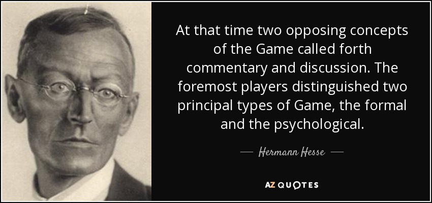 At that time two opposing concepts of the Game called forth commentary and discussion. The foremost players distinguished two principal types of Game, the formal and the psychological. - Hermann Hesse