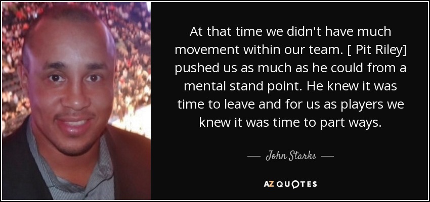 At that time we didn't have much movement within our team. [ Pit Riley] pushed us as much as he could from a mental stand point. He knew it was time to leave and for us as players we knew it was time to part ways. - John Starks