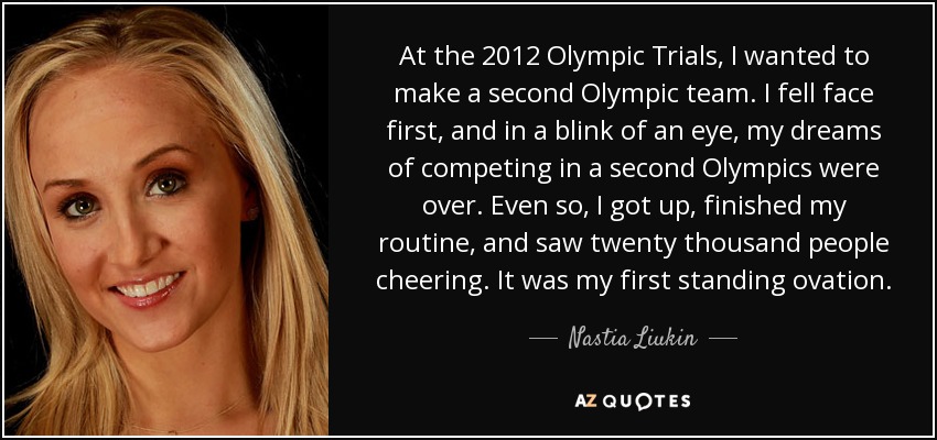 At the 2012 Olympic Trials, I wanted to make a second Olympic team. I fell face first, and in a blink of an eye, my dreams of competing in a second Olympics were over. Even so, I got up, finished my routine, and saw twenty thousand people cheering. It was my first standing ovation. - Nastia Liukin