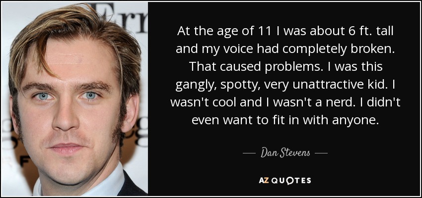 At the age of 11 I was about 6 ft. tall and my voice had completely broken. That caused problems. I was this gangly, spotty, very unattractive kid. I wasn't cool and I wasn't a nerd. I didn't even want to fit in with anyone. - Dan Stevens