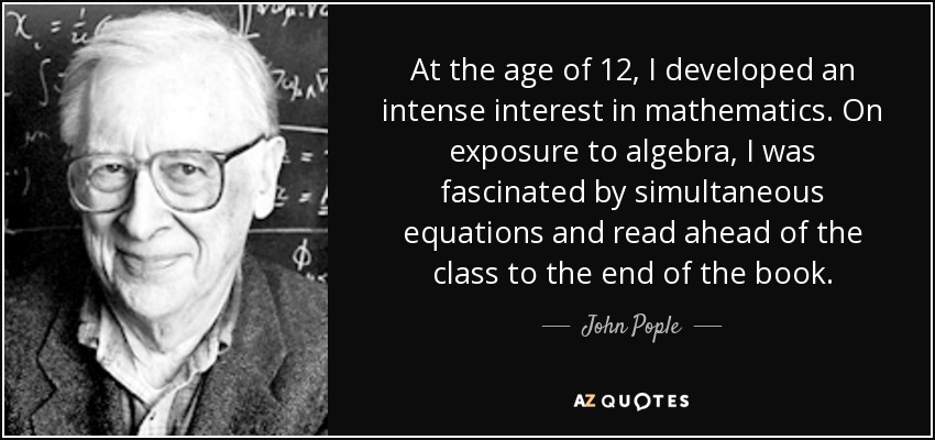 At the age of 12, I developed an intense interest in mathematics. On exposure to algebra, I was fascinated by simultaneous equations and read ahead of the class to the end of the book. - John Pople