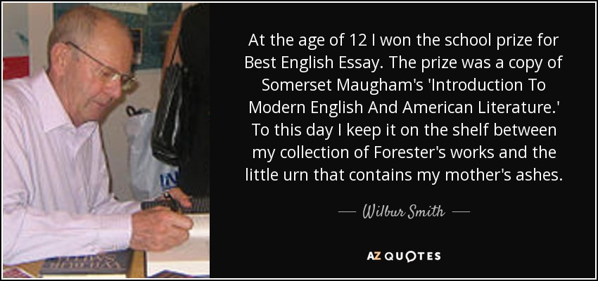 At the age of 12 I won the school prize for Best English Essay. The prize was a copy of Somerset Maugham's 'Introduction To Modern English And American Literature.' To this day I keep it on the shelf between my collection of Forester's works and the little urn that contains my mother's ashes. - Wilbur Smith