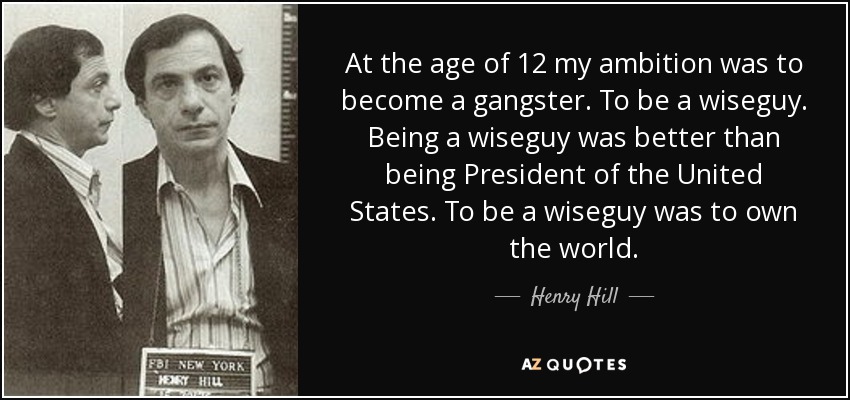 At the age of 12 my ambition was to become a gangster. To be a wiseguy. Being a wiseguy was better than being President of the United States. To be a wiseguy was to own the world. - Henry Hill
