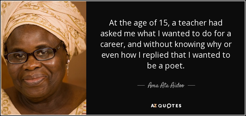 At the age of 15, a teacher had asked me what I wanted to do for a career, and without knowing why or even how I replied that I wanted to be a poet. - Ama Ata Aidoo