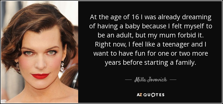 At the age of 16 I was already dreaming of having a baby because I felt myself to be an adult, but my mum forbid it. Right now, I feel like a teenager and I want to have fun for one or two more years before starting a family. - Milla Jovovich