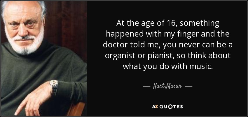 At the age of 16, something happened with my finger and the doctor told me, you never can be a organist or pianist, so think about what you do with music. - Kurt Masur