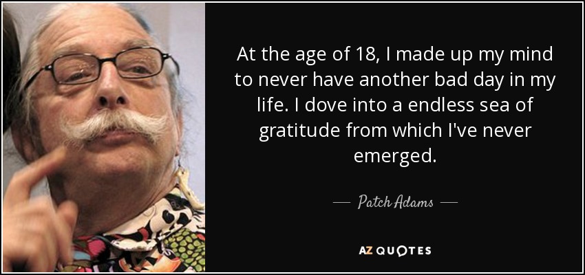 At the age of 18, I made up my mind to never have another bad day in my life. I dove into a endless sea of gratitude from which I've never emerged. - Patch Adams