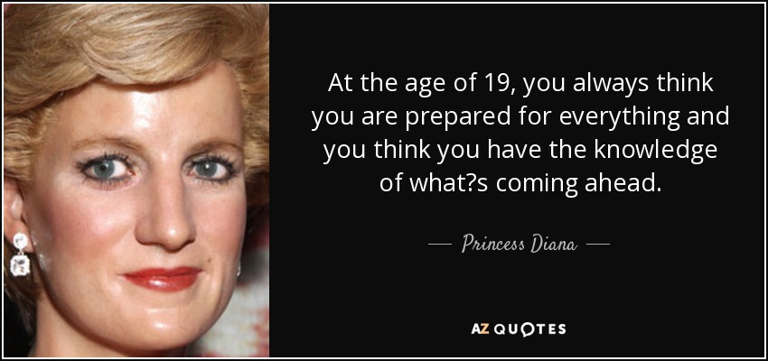 At the age of 19, you always think you are prepared for everything and you think you have the knowledge of what?s coming ahead. - Princess Diana