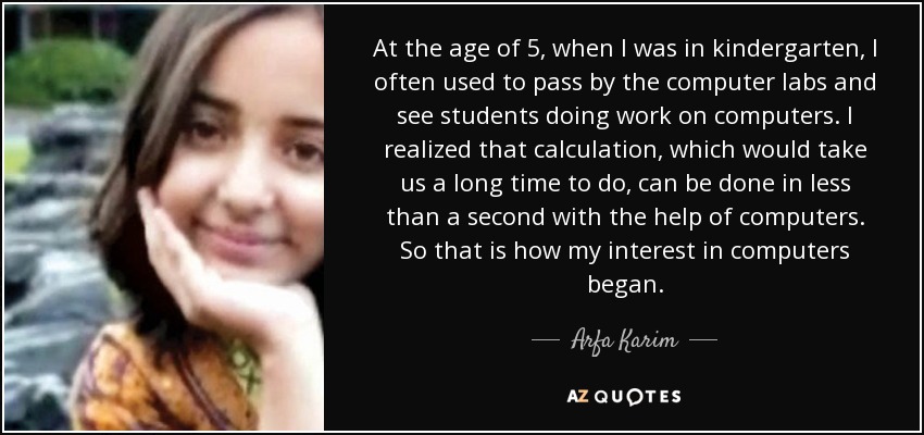 At the age of 5, when I was in kindergarten, I often used to pass by the computer labs and see students doing work on computers. I realized that calculation, which would take us a long time to do, can be done in less than a second with the help of computers. So that is how my interest in computers began. - Arfa Karim
