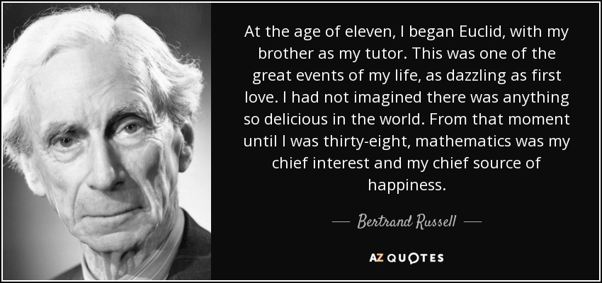 At the age of eleven, I began Euclid, with my brother as my tutor. This was one of the great events of my life, as dazzling as first love. I had not imagined there was anything so delicious in the world. From that moment until I was thirty-eight, mathematics was my chief interest and my chief source of happiness. - Bertrand Russell