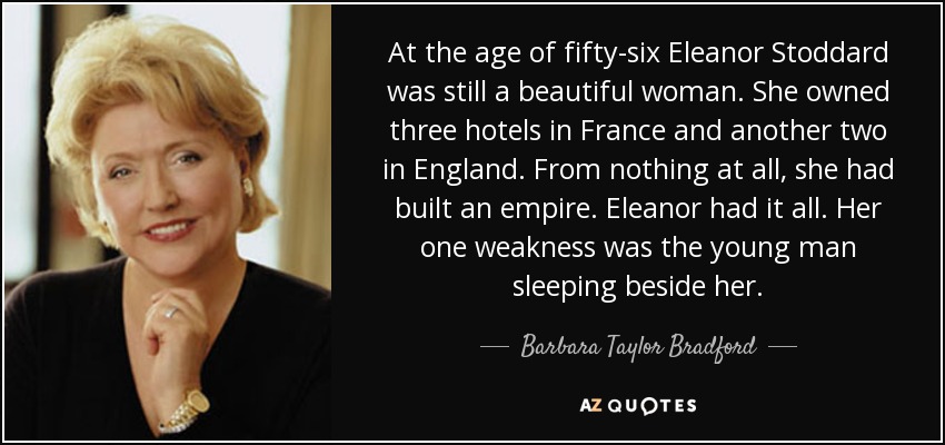 At the age of fifty-six Eleanor Stoddard was still a beautiful woman. She owned three hotels in France and another two in England. From nothing at all, she had built an empire. Eleanor had it all. Her one weakness was the young man sleeping beside her. - Barbara Taylor Bradford