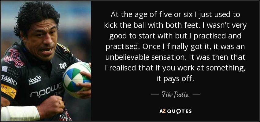 At the age of five or six I just used to kick the ball with both feet. I wasn't very good to start with but I practised and practised. Once I finally got it, it was an unbelievable sensation. It was then that I realised that if you work at something, it pays off. - Filo Tiatia